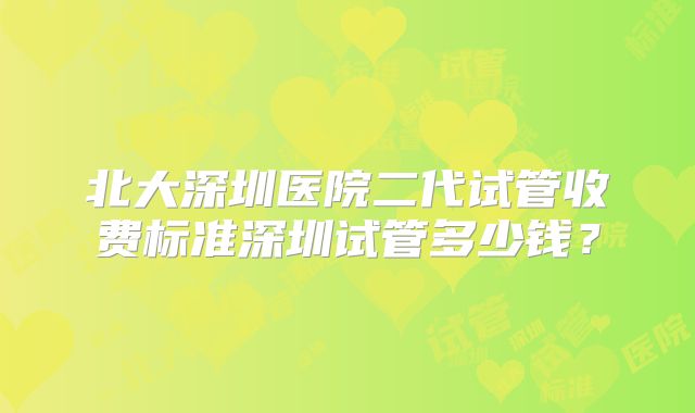 北大深圳医院二代试管收费标准深圳试管多少钱？