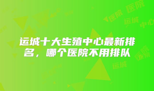 运城十大生殖中心最新排名，哪个医院不用排队