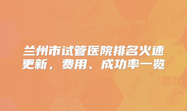 兰州市试管医院排名火速更新,费用、成功率一览