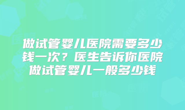 做试管婴儿医院需要多少钱一次？医生告诉你医院做试管婴儿一般多少钱