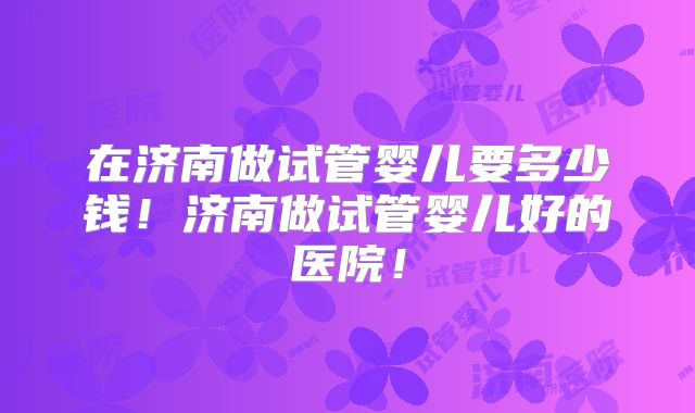 在济南做试管婴儿要多少钱!济南做试管婴儿好的医院!