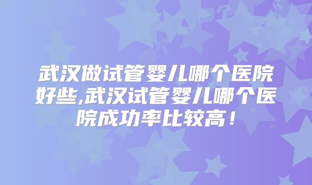 武汉做试管婴儿哪个医院好些,武汉试管婴儿哪个医院成功率比较高！