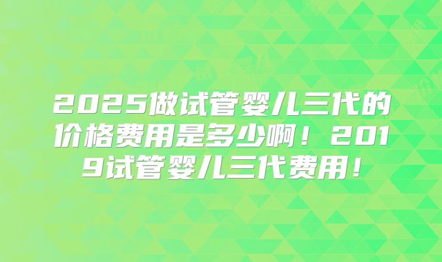 2025做试管婴儿三代的价格费用是多少啊！2019试管婴儿三代费用！