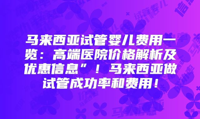 马来西亚试管婴儿费用一览：高端医院价格解析及优惠信息”！马来西亚做试管成功率和费用！
