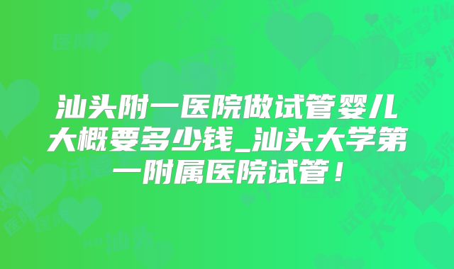 汕头附一医院做试管婴儿大概要多少钱_汕头大学第一附属医院试管！
