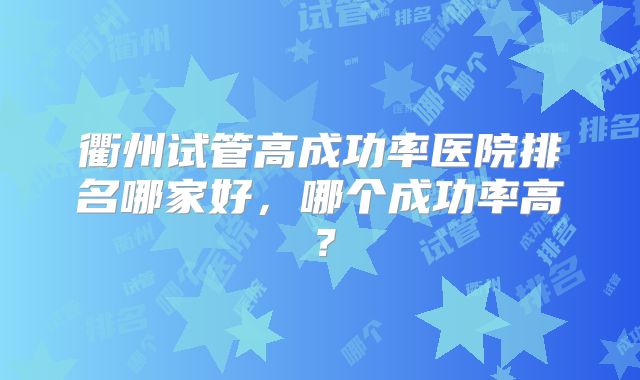 衢州试管高成功率医院排名哪家好,哪个成功率高?