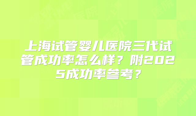 上海试管婴儿医院三代试管成功率怎么样？附2025成功率参考？