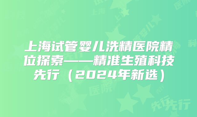 上海试管婴儿洗精医院精位探索——精准生殖科技先行(2024年新选)