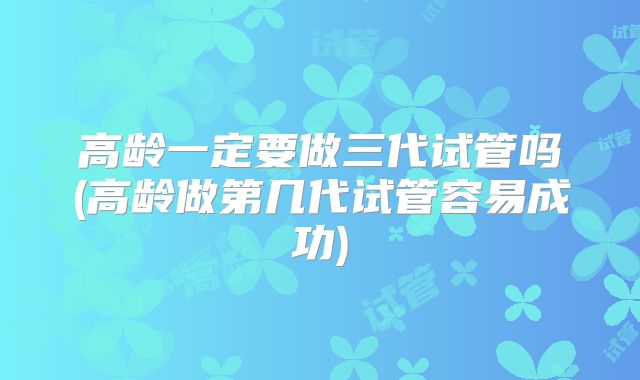 高龄一定要做三代试管吗(高龄做第几代试管容易成功)