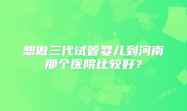 想做三代试管婴儿到河南那个医院比较好？