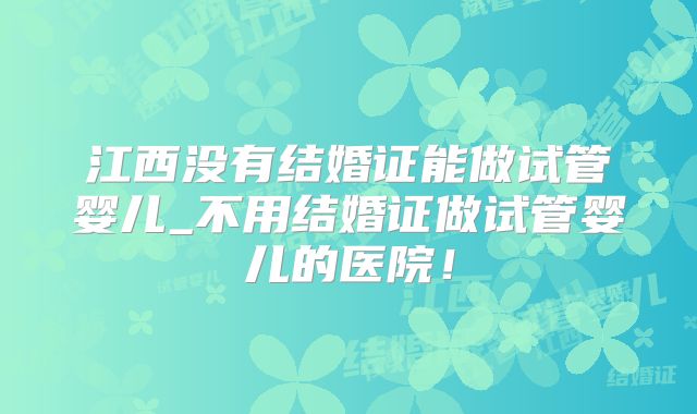 江西没有结婚证能做试管婴儿_不用结婚证做试管婴儿的医院!