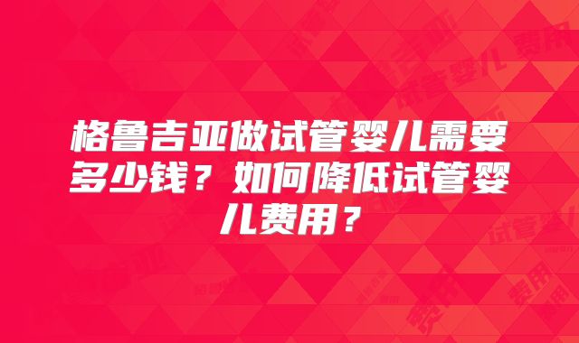 格鲁吉亚做试管婴儿需要多少钱?如何降低试管婴儿费用?