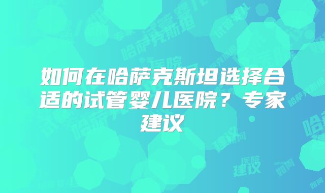 如何在哈萨克斯坦选择合适的试管婴儿医院?专家建议