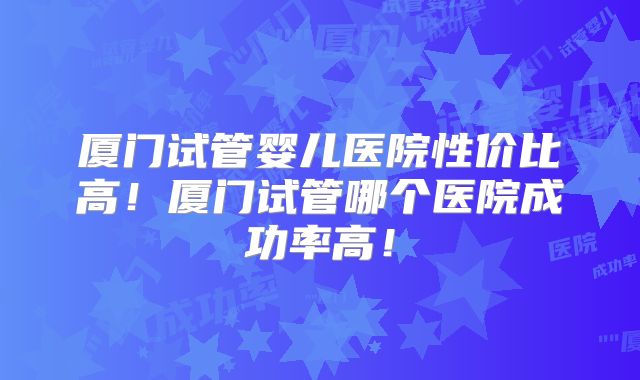 厦门试管婴儿医院性价比高！厦门试管哪个医院成功率高！