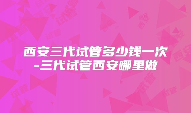 西安三代试管多少钱一次-三代试管西安哪里做