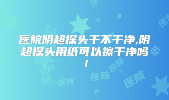 医院阴超探头干不干净,阴超探头用纸可以擦干净吗！