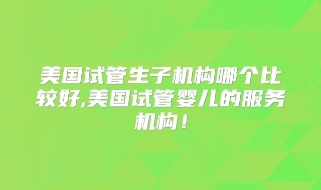美国试管生子机构哪个比较好,美国试管婴儿的服务机构!