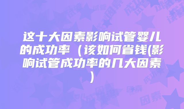 这十大因素影响试管婴儿的成功率（该如何省钱(影响试管成功率的几大因素)