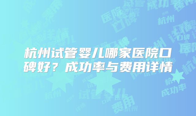 杭州试管婴儿哪家医院口碑好?成功率与费用详情
