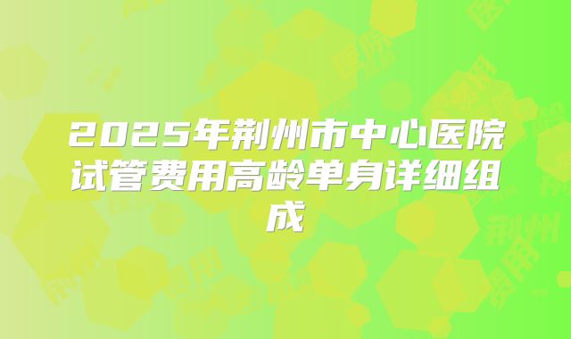 2025年荆州市中心医院试管费用高龄单身详细组成