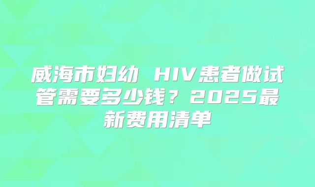 威海市妇幼 HIV患者做试管需要多少钱?2025最新费用清单