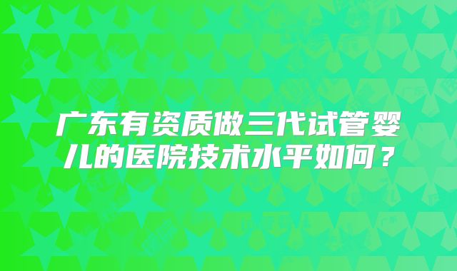 广东有资质做三代试管婴儿的医院技术水平如何？
