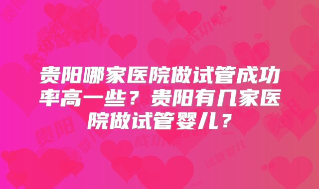 贵阳哪家医院做试管成功率高一些？贵阳有几家医院做试管婴儿？