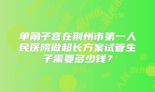 单角子宫在荆州市第一人民医院做超长方案试管生子需要多少钱？