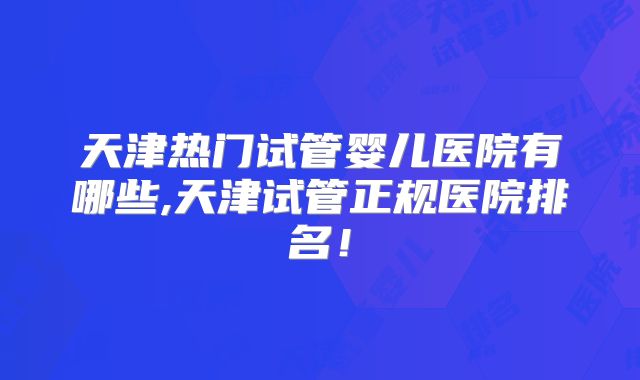 天津热门试管婴儿医院有哪些,天津试管正规医院排名!