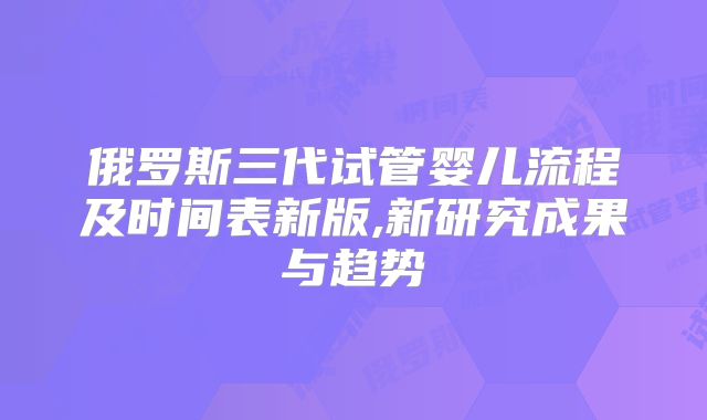 俄罗斯三代试管婴儿流程及时间表新版,新研究成果与趋势