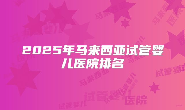 2025年马来西亚试管婴儿医院排名