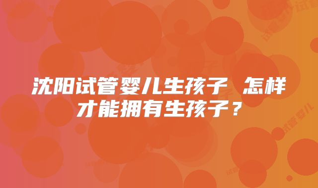 沈阳试管婴儿生孩子 怎样才能拥有生孩子?