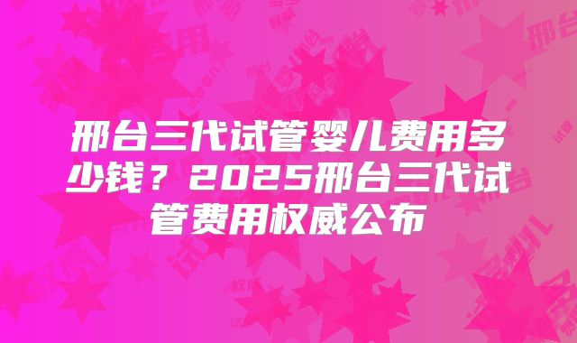 邢台三代试管婴儿费用多少钱？2025邢台三代试管费用权威公布