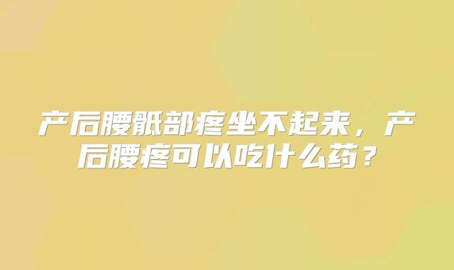 产后腰骶部疼坐不起来，产后腰疼可以吃什么药？