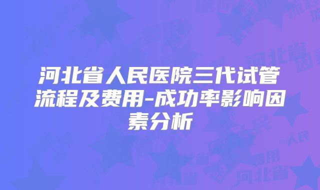 河北省人民医院三代试管流程及费用-成功率影响因素分析