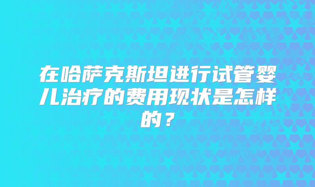 在哈萨克斯坦进行试管婴儿治疗的费用现状是怎样的？
