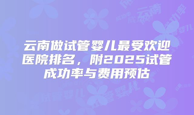 云南做试管婴儿最受欢迎医院排名,附2025试管成功率与费用预估