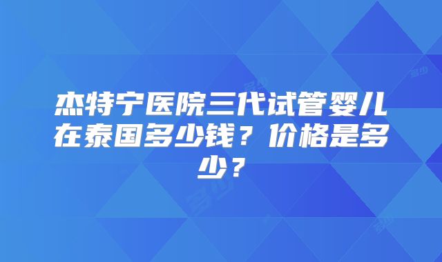 杰特宁医院三代试管婴儿在泰国多少钱？价格是多少？