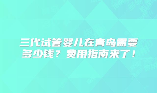 三代试管婴儿在青岛需要多少钱？费用指南来了！