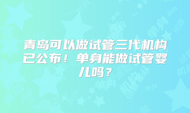青岛可以做试管三代机构已公布！单身能做试管婴儿吗？