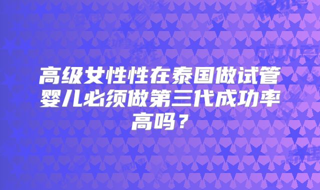 高级女性性在泰国做试管婴儿必须做第三代成功率高吗？