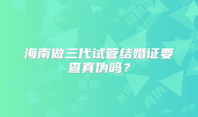 海南做三代试管结婚证要查真伪吗？