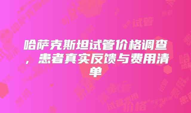 哈萨克斯坦试管价格调查，患者真实反馈与费用清单
