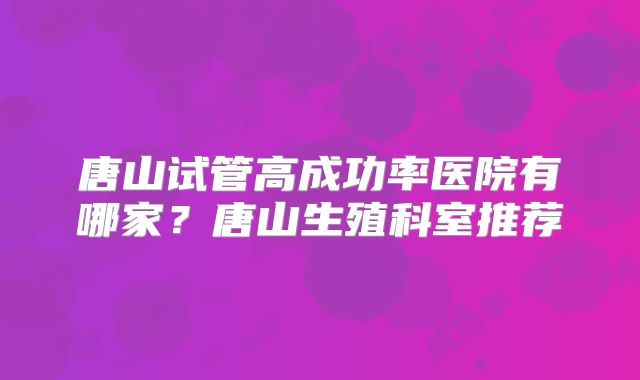 唐山试管高成功率医院有哪家？唐山生殖科室推荐