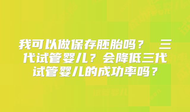 我可以做保存胚胎吗？ 三代试管婴儿？会降低三代试管婴儿的成功率吗？