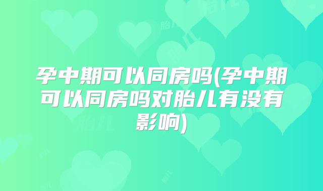 孕中期可以同房吗(孕中期可以同房吗对胎儿有没有影响)