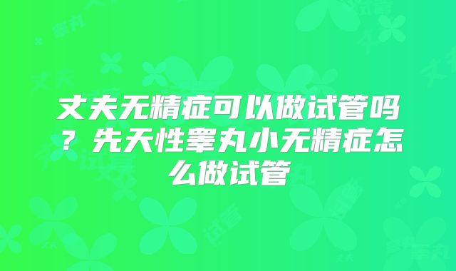 丈夫无精症可以做试管吗？先天性睾丸小无精症怎么做试管