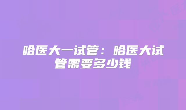 哈医大一试管:哈医大试管需要多少钱