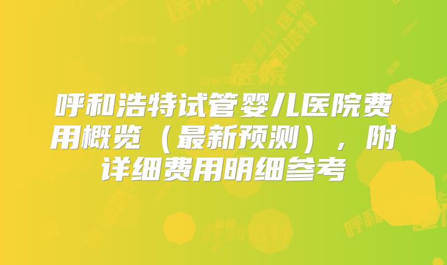 呼和浩特试管婴儿医院费用概览(最新预测),附详细费用明细参考