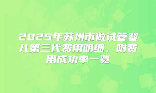 2025年苏州市做试管婴儿第三代费用明细，附费用成功率一览